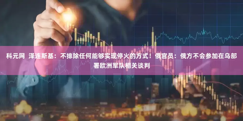 科元网  泽连斯基：不排除任何能够实现停火的方式！俄官员：俄方不会参加在乌部署欧洲军队相关谈判