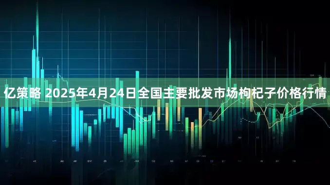 亿策略 2025年4月24日全国主要批发市场枸杞子价格行情