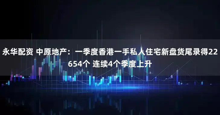 永华配资 中原地产：一季度香港一手私人住宅新盘货尾录得22654个 连续4个季度上升