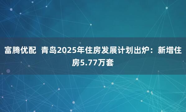 富腾优配  青岛2025年住房发展计划出炉：新增住房5.77万套