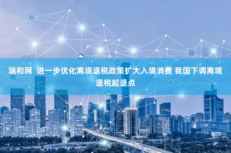瑞和网  进一步优化离境退税政策扩大入境消费 我国下调离境退税起退点