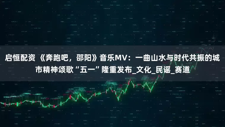 启恒配资 《奔跑吧，邵阳》音乐MV：一曲山水与时代共振的城市精神颂歌“五一”隆重发布_文化_民谣_赛道