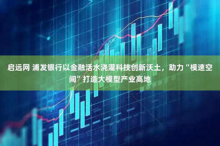 启远网 浦发银行以金融活水浇灌科技创新沃土，助力“模速空间”打造大模型产业高地