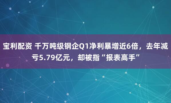 宝利配资 千万吨级钢企Q1净利暴增近6倍，去年减亏5.79亿元，却被指“报表高手”
