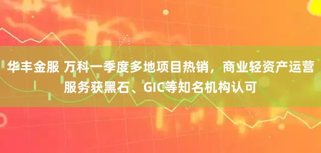 华丰金服 万科一季度多地项目热销，商业轻资产运营服务获黑石、GIC等知名机构认可