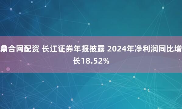鼎合网配资 长江证券年报披露 2024年净利润同比增长18.52%