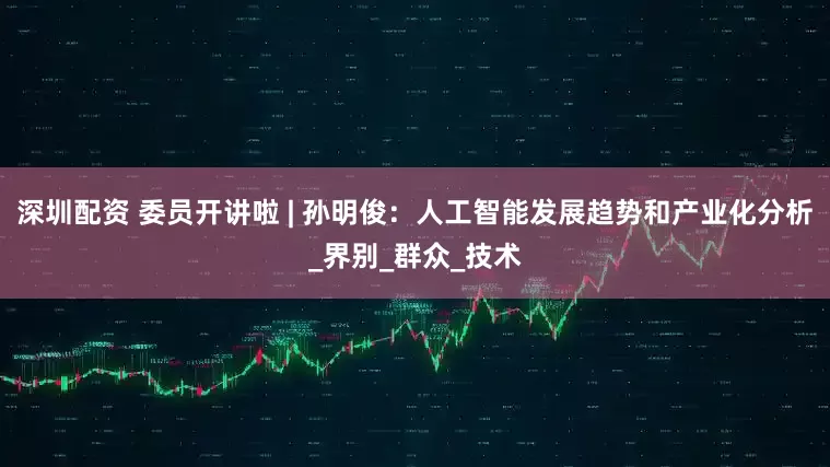 深圳配资 委员开讲啦 | 孙明俊：人工智能发展趋势和产业化分析_界别_群众_技术