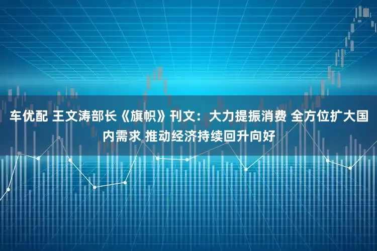 车优配 王文涛部长《旗帜》刊文：大力提振消费 全方位扩大国内需求 推动经济持续回升向好