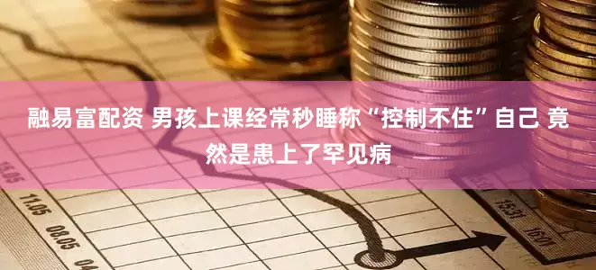融易富配资 男孩上课经常秒睡称“控制不住”自己 竟然是患上了罕见病
