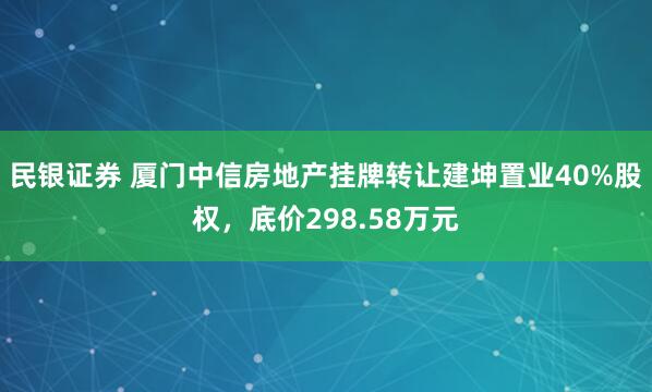 民银证券 厦门中信房地产挂牌转让建坤置业40%股权，底价298.58万元