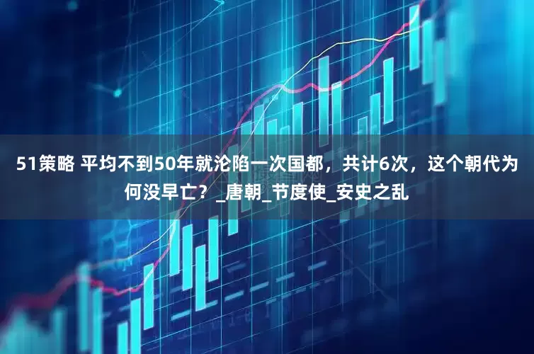 51策略 平均不到50年就沦陷一次国都，共计6次，这个朝代为何没早亡？_唐朝_节度使_安史之乱