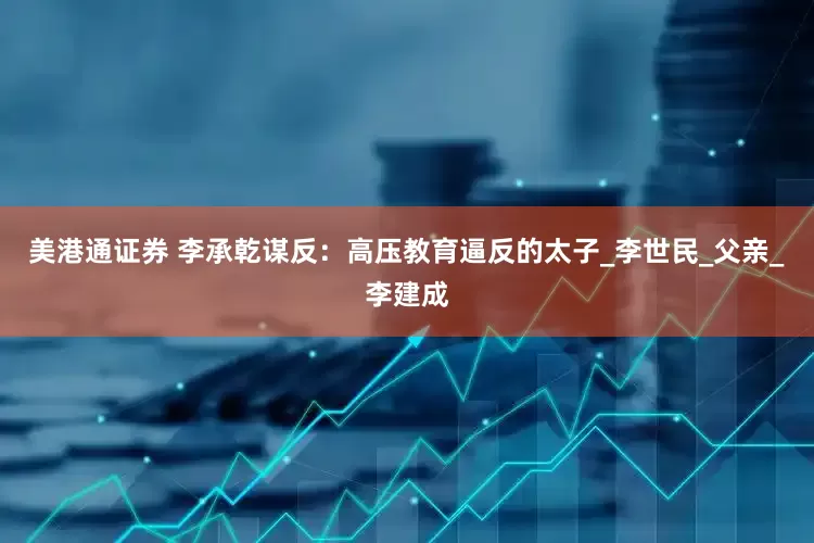 美港通证券 李承乾谋反：高压教育逼反的太子_李世民_父亲_李建成