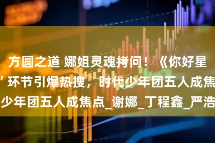 方圆之道 娜姐灵魂拷问！《你好星期六》“选女婿”环节引爆热搜，时代少年团五人成焦点_谢娜_丁程鑫_严浩翔