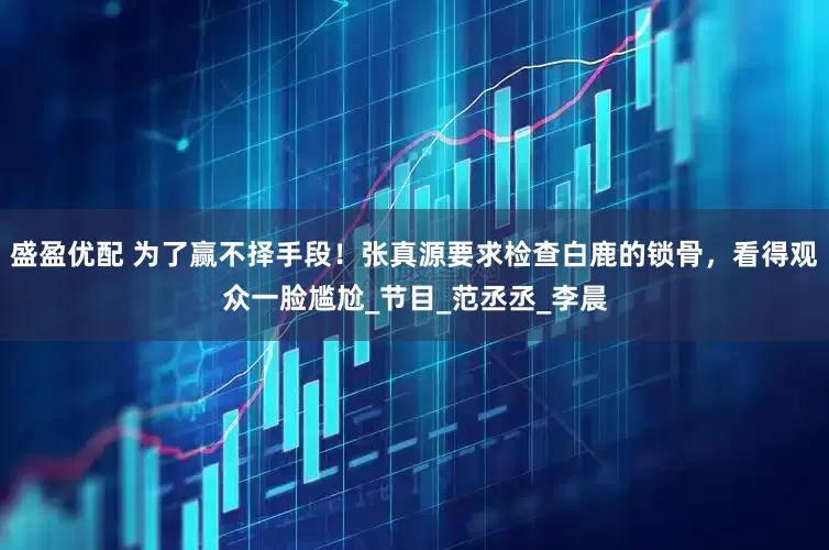 盛盈优配 为了赢不择手段！张真源要求检查白鹿的锁骨，看得观众一脸尴尬_节目_范丞丞_李晨