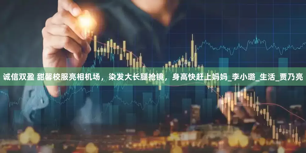 诚信双盈 甜馨校服亮相机场，染发大长腿抢镜，身高快赶上妈妈_李小璐_生活_贾乃亮