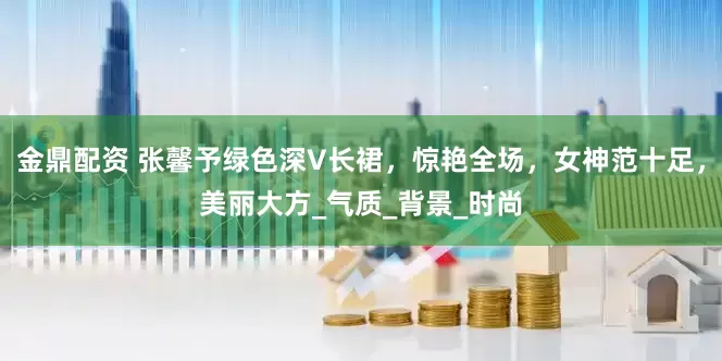 金鼎配资 张馨予绿色深V长裙，惊艳全场，女神范十足，美丽大方_气质_背景_时尚