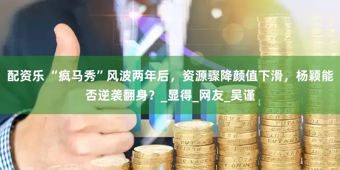 配资乐 “疯马秀”风波两年后，资源骤降颜值下滑，杨颖能否逆袭翻身？_显得_网友_吴谨