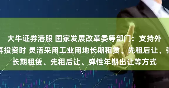 大牛证券港股 国家发展改革委等部门：支持外商投资企业在境内再投资时 灵活采用工业用地长期租赁、先租后让、弹性年期出让等方式