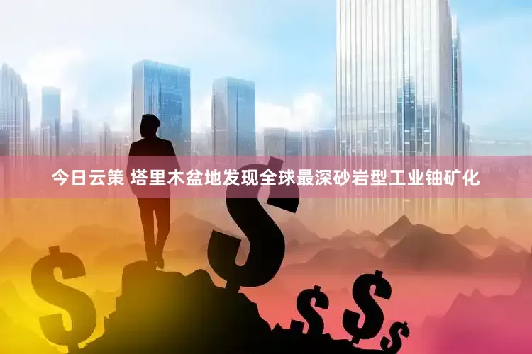 今日云策 塔里木盆地发现全球最深砂岩型工业铀矿化