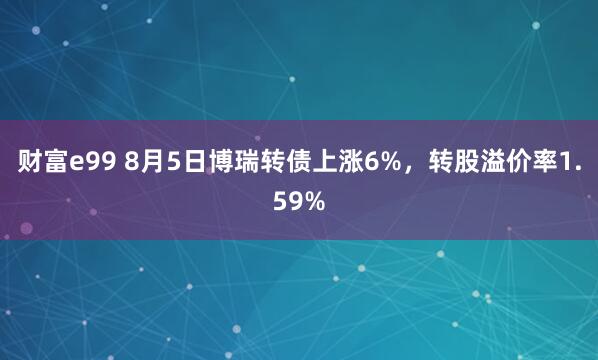 财富e99 8月5日博瑞转债上涨6%，转股溢价率1.59%