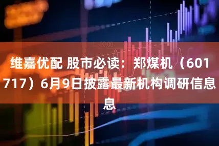 维嘉优配 股市必读：郑煤机（601717）6月9日披露最新机构调研信息