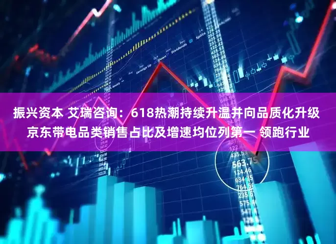 振兴资本 艾瑞咨询：618热潮持续升温并向品质化升级 京东带电品类销售占比及增速均位列第一 领跑行业