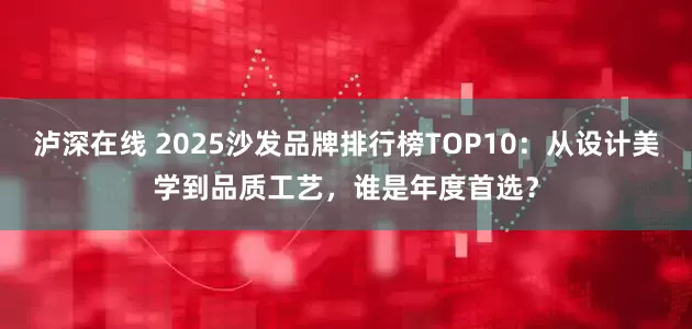 泸深在线 2025沙发品牌排行榜TOP10：从设计美学到品质工艺，谁是年度首选？