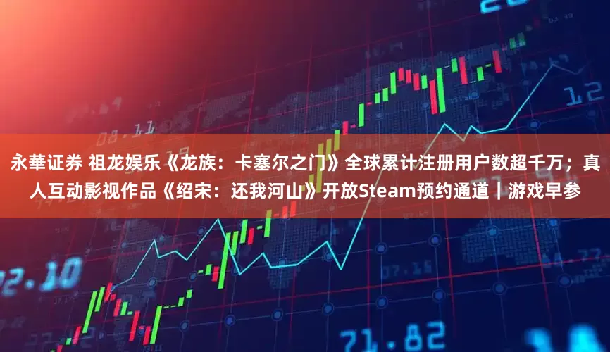 永華证券 祖龙娱乐《龙族：卡塞尔之门》全球累计注册用户数超千万；真人互动影视作品《绍宋：还我河山》开放Steam预约通道｜游戏早参