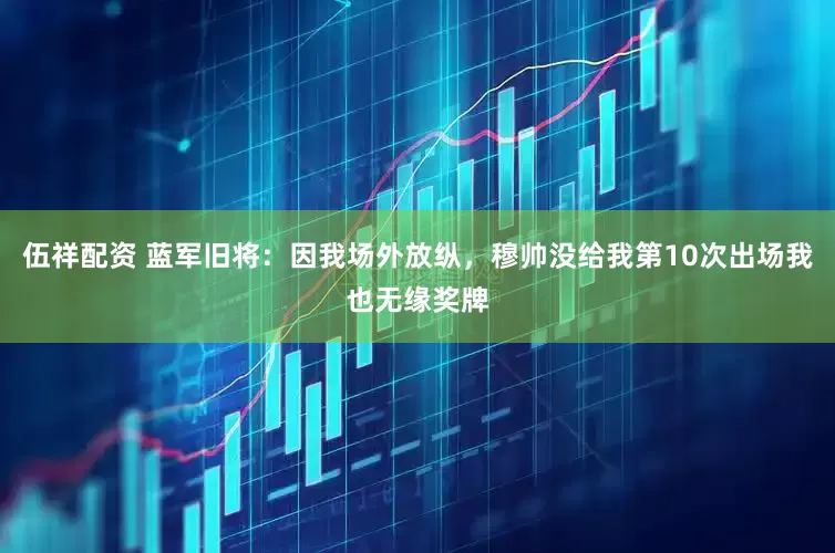 伍祥配资 蓝军旧将：因我场外放纵，穆帅没给我第10次出场我也无缘奖牌